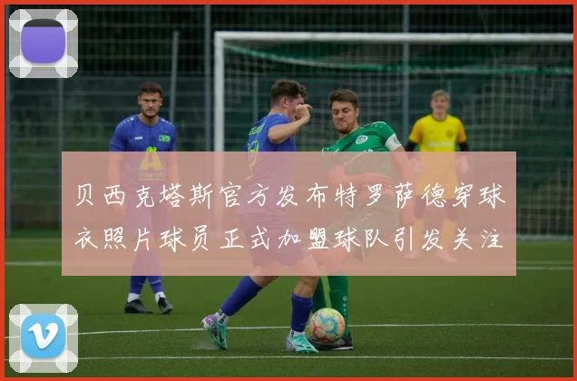 贝西克塔斯官方发布特罗萨德穿球衣照片球员正式加盟球队引发关注