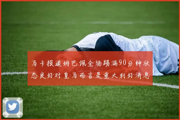 马卡报道姆巴佩全场踢满90分钟状态良好对皇马而言是重大利好消息