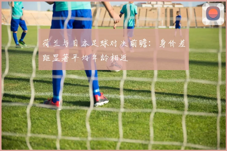 荷兰与日本足球对决前瞻：身价差距显著平均年龄相近