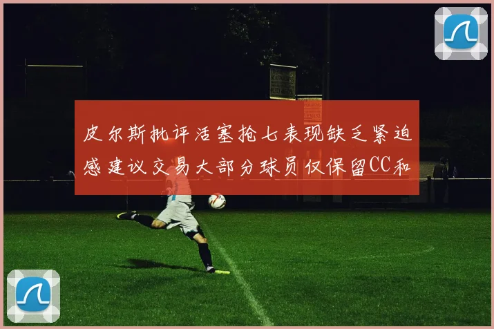皮尔斯批评活塞抢七表现缺乏紧迫感建议交易大部分球员仅保留CC和詹金斯