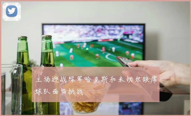 主场迎战绿军哈克斯和米切尔缺席球队面临挑战