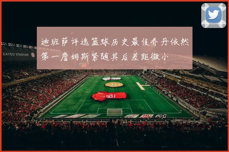 迪班萨评选篮球历史最佳乔丹依然第一詹姆斯紧随其后差距微小