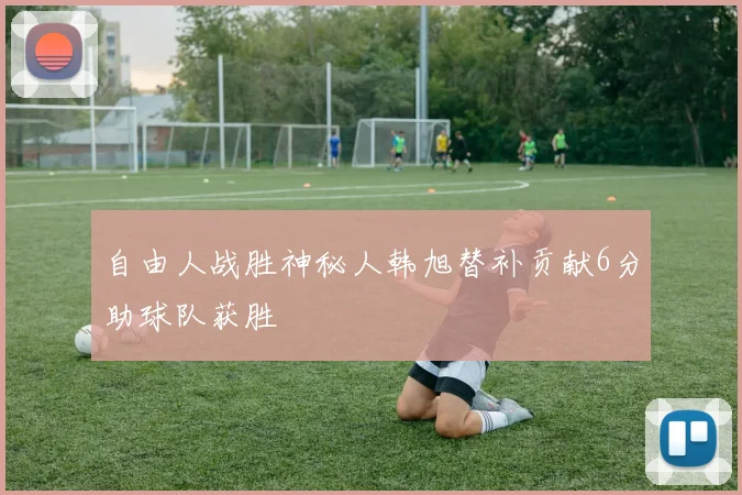 自由人战胜神秘人韩旭替补贡献6分助球队获胜