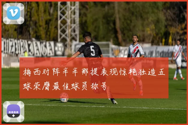 梅西对阵辛辛那提表现惊艳独造五球荣膺最佳球员称号