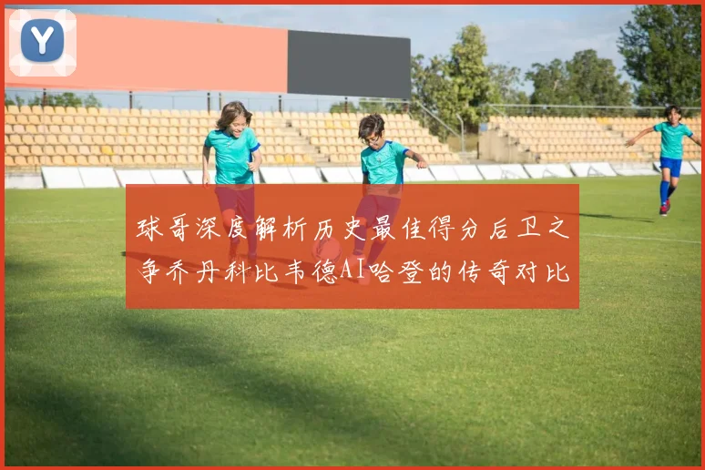球哥深度解析历史最佳得分后卫之争乔丹科比韦德AI哈登的传奇对比