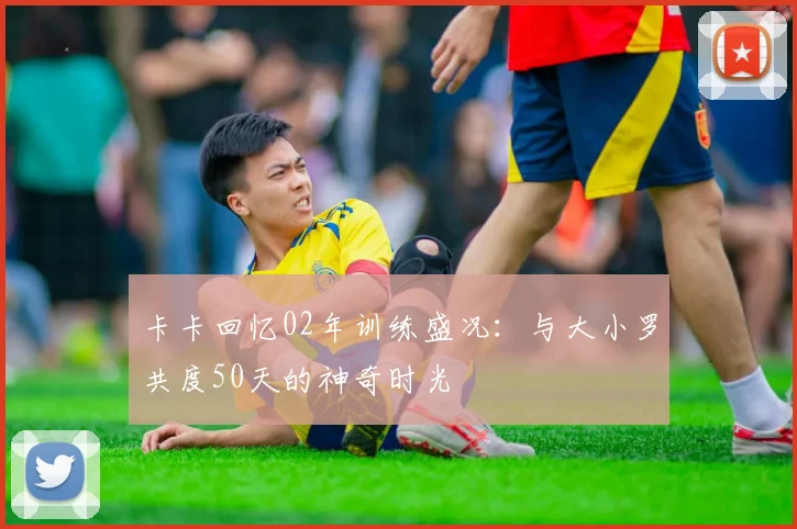 卡卡回忆02年训练盛况：与大小罗共度50天的神奇时光