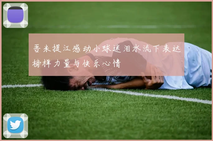吾米提江感动小球迷泪水流下表达榜样力量与快乐心情
