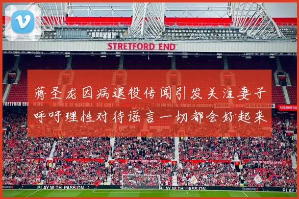 蒋圣龙因病退役传闻引发关注妻子呼吁理性对待谣言一切都会好起来