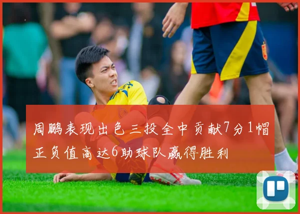 周鹏表现出色三投全中贡献7分1帽正负值高达6助球队赢得胜利
