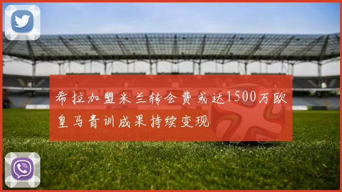 希拉加盟米兰转会费或达1500万欧皇马青训成果持续变现