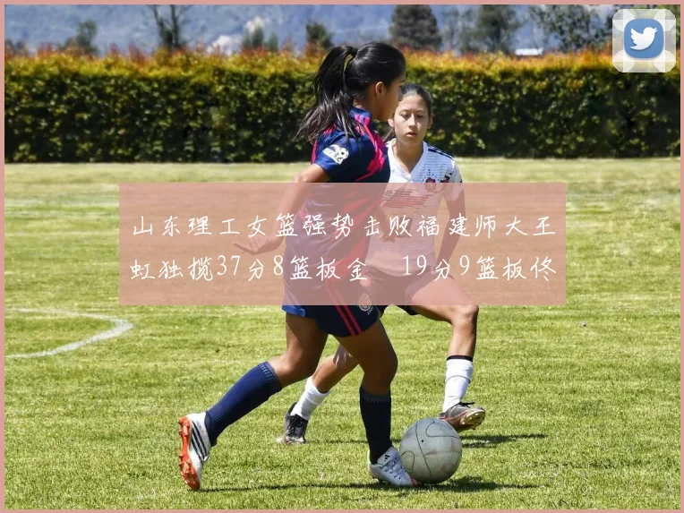 山东理工女篮强势击败福建师大王虹独揽37分8篮板金喆19分9篮板佟欣芷21分6篮板