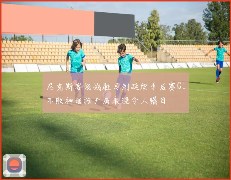 尼克斯客场战胜马刺延续季后赛G1不败神话抢开局表现令人瞩目