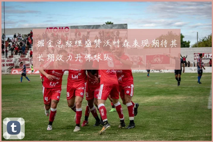 掘金总经理盛赞沃特森表现期待其长期效力丹佛球队