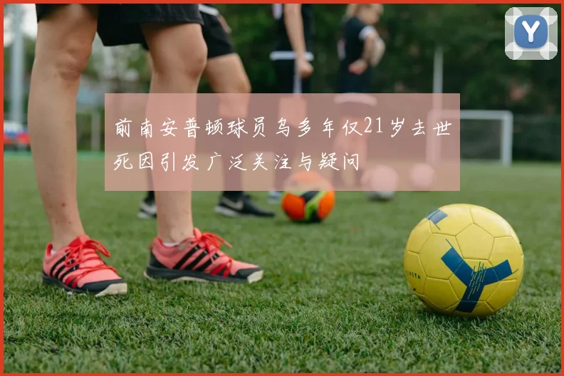 前南安普顿球员乌多年仅21岁去世死因引发广泛关注与疑问