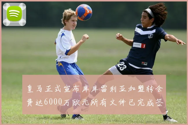 皇马正式宣布库库雷利亚加盟转会费达6000万欧元所有文件已完成签署