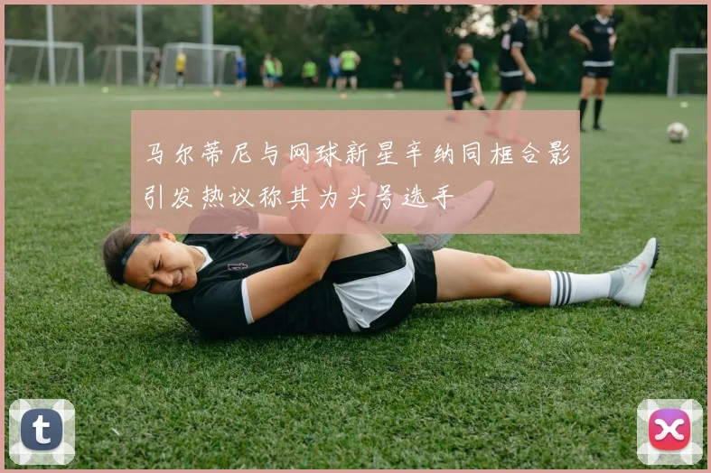 马尔蒂尼与网球新星辛纳同框合影引发热议称其为头号选手