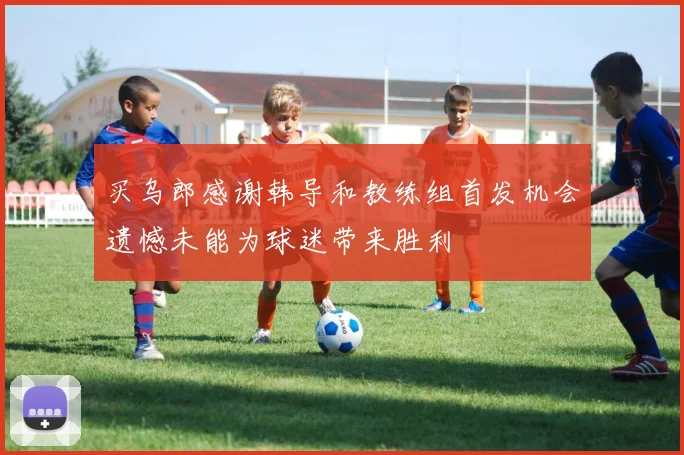 买乌郎感谢韩导和教练组首发机会遗憾未能为球迷带来胜利