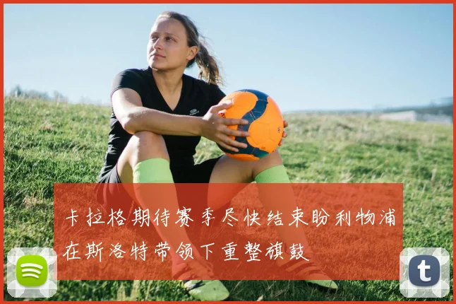 卡拉格期待赛季尽快结束盼利物浦在斯洛特带领下重整旗鼓