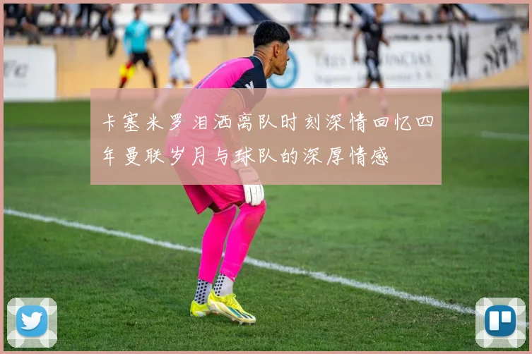 卡塞米罗泪洒离队时刻深情回忆四年曼联岁月与球队的深厚情感