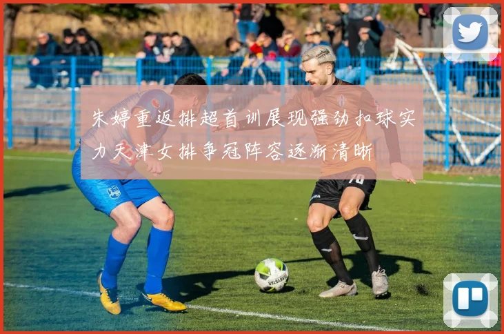 朱婷重返排超首训展现强劲扣球实力天津女排争冠阵容逐渐清晰