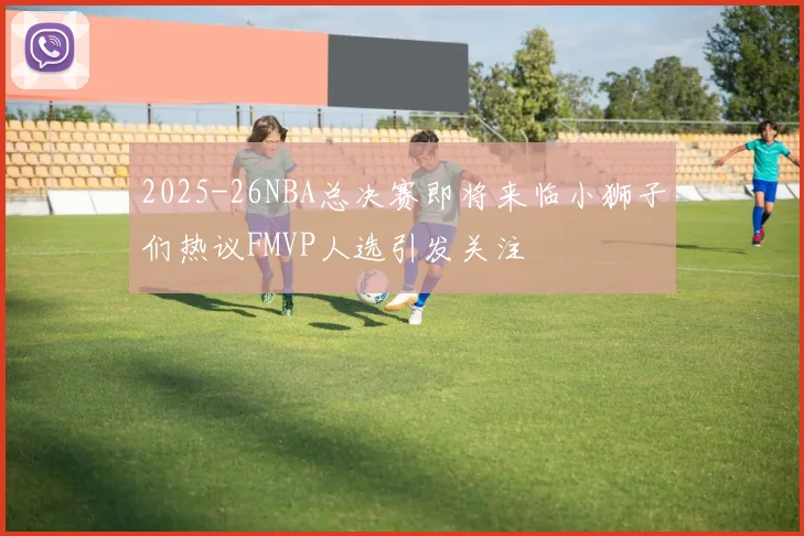 2025-26NBA总决赛即将来临小狮子们热议FMVP人选引发关注