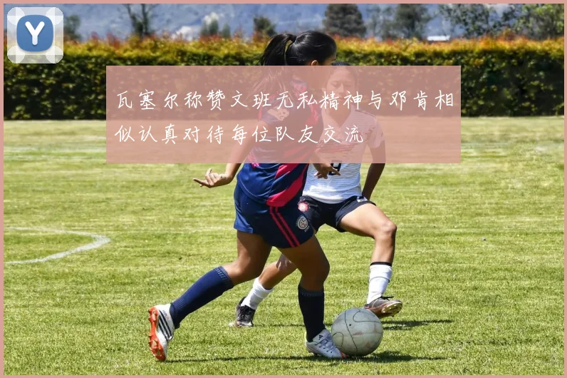 瓦塞尔称赞文班无私精神与邓肯相似认真对待每位队友交流