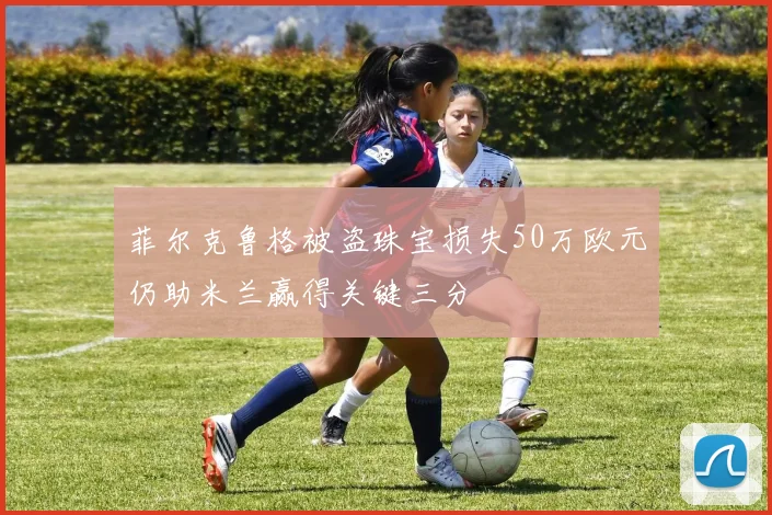 菲尔克鲁格被盗珠宝损失50万欧元仍助米兰赢得关键三分