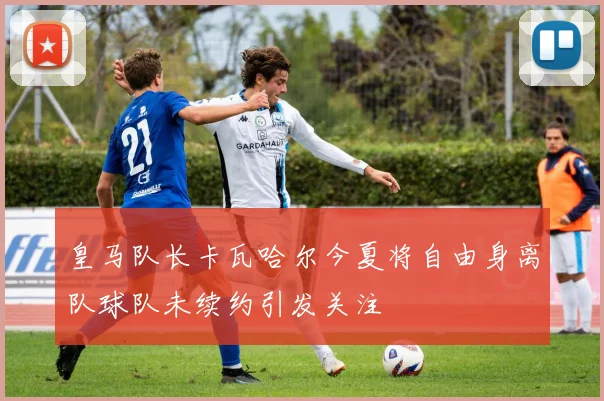 皇马队长卡瓦哈尔今夏将自由身离队球队未续约引发关注