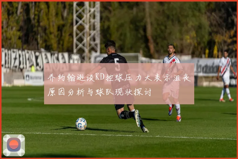 乔约翰逊谈KD控球压力大表示沮丧原因分析与球队现状探讨