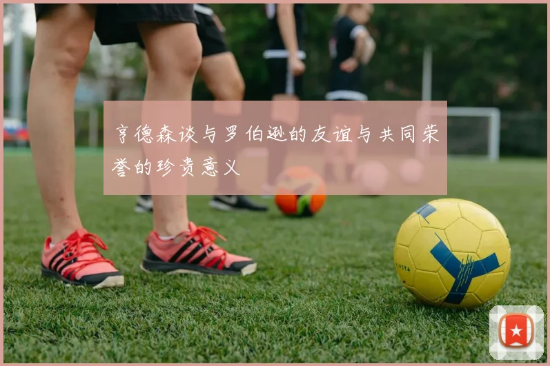 亨德森谈与罗伯逊的友谊与共同荣誉的珍贵意义
