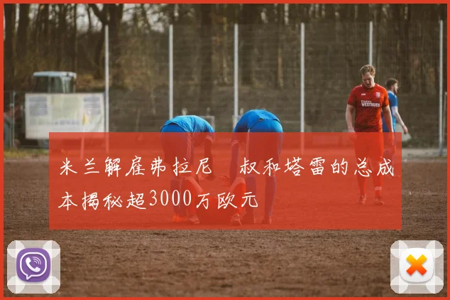 米兰解雇弗拉尼囧叔和塔雷的总成本揭秘超3000万欧元