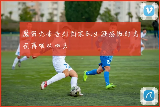 魔笛无奈告别国家队生涯感慨时光荏苒难以回头