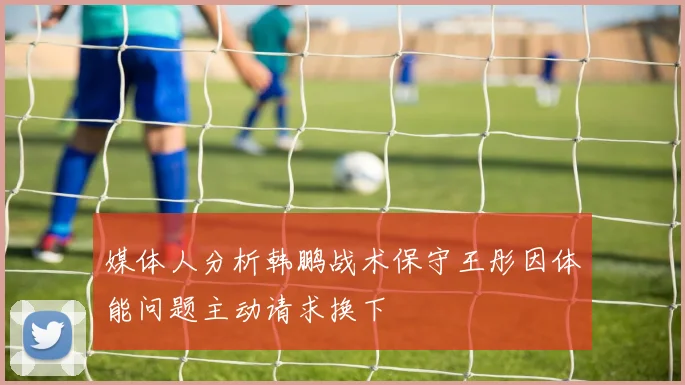 媒体人分析韩鹏战术保守王彤因体能问题主动请求换下