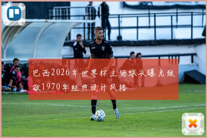 巴西2026年世界杯主场球衣曝光致敬1970年经典设计风格