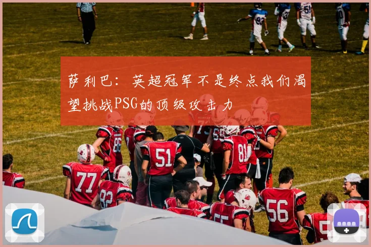 萨利巴：英超冠军不是终点我们渴望挑战PSG的顶级攻击力