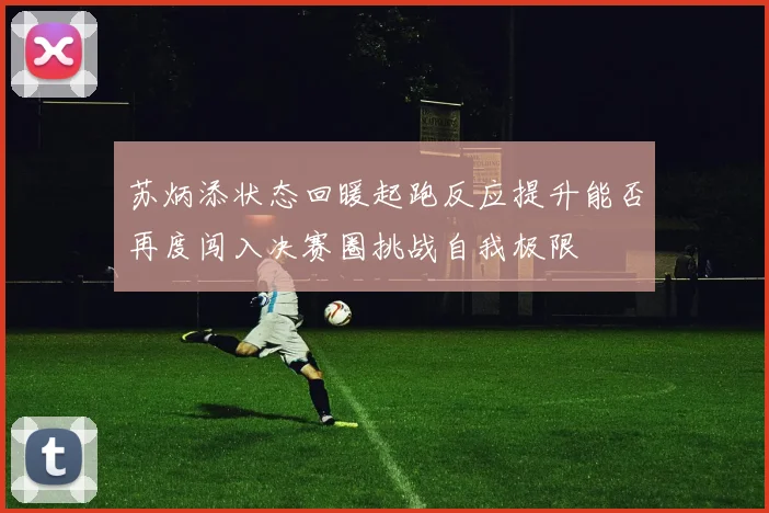 苏炳添状态回暖起跑反应提升能否再度闯入决赛圈挑战自我极限
